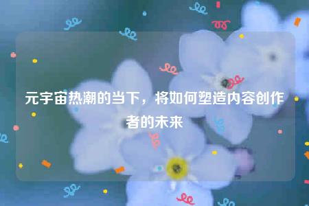 元宇宙热潮的当下，将如何塑造内容创作者的未来